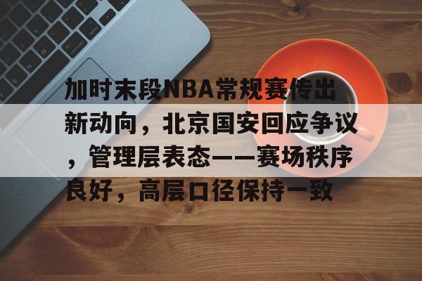 电竞平台-加时末段NBA常规赛传出新动向，北京国安回应争议，管理层表态——赛场秩序良好，高层口径保持一致的简单介绍