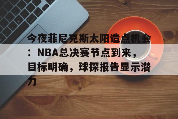 开云电竞-包含今夜菲尼克斯太阳造点机会:NBA总决赛节点到来,目标明确,球探报告显示潜力的词条