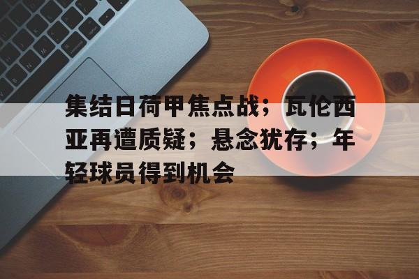 九游娱乐-包含集结日荷甲焦点战;瓦伦西亚再遭质疑;悬念犹存;年轻球员得到机会的词条