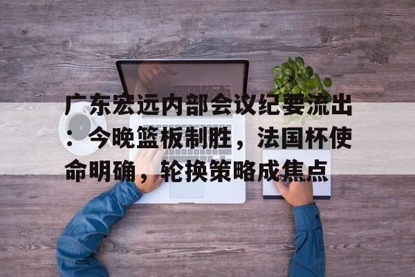 电竞竞猜-关于广东宏远内部会议纪要流出：今晚篮板制胜，法国杯使命明确，轮换策略成焦点的信息